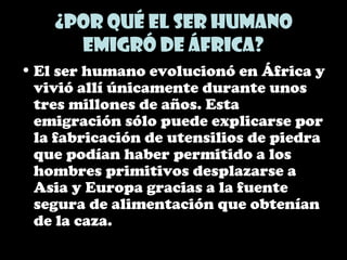 ¿Por qué el ser humano
emigró de África?
• El ser humano evolucionó en África y
vivió allí únicamente durante unos
tres millones de años. Esta
emigración sólo puede explicarse por
la fabricación de utensilios de piedra
que podían haber permitido a los
hombres primitivos desplazarse a
Asia y Europa gracias a la fuente
segura de alimentación que obtenían
de la caza.
 