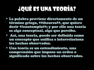 ¿Qué es una teoría?
• La palabra proviene directamente de un
término griego, <<theoreo>>, que quiere
decir <<contemplo>>; y por ello una teoría
es algo conceptual, algo que percibo.
• Así, una teoría, puede ser definida como
un concepto que unifica e interrelaciona
los hechos observados.
• Una teoría es un entendimiento, una
comprensión que impone un orden o
significado sobre los hechos observados.
 