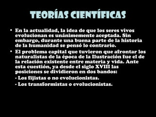 Teorías científicas
• En la actualidad, la idea de que los seres vivos
evolucionan es unánimemente aceptada. Sin
embargo, durante una buena parte de la historia
de la humanidad se pensó lo contrario.
• El problema capital que tuvieron que afrontar los
naturalistas de la época de la Ilustración fue el de
la relación existente entre materia y vida. Ante
esta cuestión, ya desde el siglo XVIII las
posiciones se dividieron en dos bandos:
- Los fijistas o no evolucionistas.
- Los transformistas o evolucionistas.
 