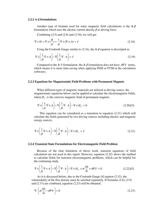 2.2.2 A-J formulations
Another type of formula used for static magnetic field calculations is the A-J
formulation which uses the electric current density J as driving force.
Combining (2.5) and (2.8) and (2.10), we will get
JA
B
H =×∇×∇=×∇=×∇ )(
1
)(
µµ
(2.18)
Using the Coulomb Gauge similar to (2.16), the A-J equation is descripted as
JAA =





⋅∇∇−





×∇×∇
µµ
11
(2.19)
Compared to the A-V formulation, the A-J formulation does not have V∇σ terms,
which means it is more time-saving when applying FEM or FVM in the calculation
softwares.
2.2.3 Equations for Magnetostatic Field Problems with Permanent Magnets
When different types of magnetic materials are utilized as driving source, the
magnetostatic equations below can be applied to calculate the electromagnetic fields,
where CH is the coercive magnetic field of permanent magnets.
0
11
=×∇−





⋅∇∇−





×∇×∇ CHAA
µµ
(2.20)[5]
This equation can be considered as a transition to equation (2.21) which will
calculate the fields generated by two driving sources including electric and magnetic
energy sources.
JHAA C =×∇−





⋅∇∇−





×∇×∇
µµ
11
(2.21)
2.2.4 Transient State Formulations for Electromagnetic Field Problem
Because of the time limitation of thesis work, transient equations of field
calculation are not used in this report. However, equation (2.22) shows the method
to calculate fields for transient electromagnetic problems, which can be helpful for
the continuing study.
0
11
=∇+
∂
∂
+×∇−





⋅∇∇−





×∇×∇ V
t
A
HAA C σσ
µµ
(2.22)[5]
As it is discussed before, due to the Coulomb Gauge [4] eqation (2.15), the
solenoidality of the flux density must be satisfied separately. If formulas (2.6), (2.9)
and (2.11) are combined, equation (2.23) will be obtained.
0=





∇−
∂
∂
⋅∇ V
t
A
σσ (2.23)
 