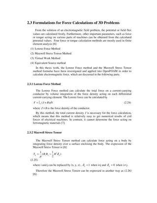 2.3 Formulations for Force Calculations of 3D Problems
From the solution of an electromagnetic field problem, the potential or field flux
values are calculated firstly. Furthermore, other important parameters, such as force
or torque acting on various parts of machines can be obtained from the calculated
potential values. Four force or torque calculation methods are mostly used in finite
element analysis [6]:
(1) Lorenz Force Method
(2) Maxwell Stress Tensor Method
(3) Virtual Work Method
(4) Equivalent Source method
In this thesis work, the Lorenz Force method and the Maxwell Stress Tensor
method formulas have been investigated and applied into OpenFOAM in order to
calculate electromagnetic force, which are discussed in the following parts.
2.3.1 Lorenz Force Method
The Lorenz Force method can calculate the total force on a current-carrying
conductor by volume integration of the force density acting on each differential
current-carrying element. The Lorenz force can be calculated by
dVBJF V )( ×∫= (2.24)
where BJ × is the force density of the conductor.
By this method, the total current density J is necessary for the force calculation,
which means that this method is relatively easy to get numerical results of coil
forces of electrical machines. In contrast, it cannot determine the force acting on
ferromagnetic materials [7].
2.3.2 Maxwell Stress Tensor
The Maxwell Stress Tensor method can calculate force acting on a body by
integrating force density over a surface enclosing the body. The expression of the
Maxwell Stress Tensor is [6]:
)
2
1
(
1 2
ijjiij BBBT δ
µ
−=
(2.25)
where i and j can be replaced by (x, y, z) , 1=ijδ when i=j and 0=ijδ when i≠ j.
Therefore the Maxwell Stress Tensor can be expressed in another way as (2.26)
[6]:
 