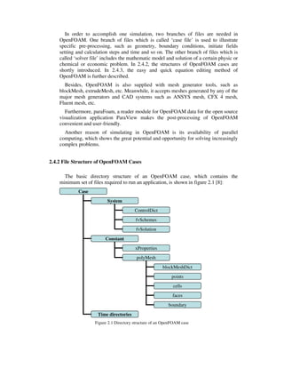 In order to accomplish one simulation, two branches of files are needed in
OpenFOAM. One branch of files which is called ‘case file’ is used to illustrate
specific pre-processing, such as geometry, boundary conditions, initiate fields
setting and calculation steps and time and so on. The other branch of files which is
called ‘solver file’ includes the mathematic model and solution of a certain physic or
chemical or economic problem. In 2.4.2, the structures of OpenFOAM cases are
shortly introduced. In 2.4.3, the easy and quick equation editing method of
OpenFOAM is further described.
Besides, OpenFOAM is also supplied with mesh generator tools, such as
blockMesh, extrudeMesh, etc. Meanwhile, it accepts meshes generated by any of the
major mesh generators and CAD systems such as ANSYS mesh, CFX 4 mesh,
Fluent mesh, etc.
Furthermore, paraFoam, a reader module for OpenFOAM data for the open source
visualization application ParaView makes the post-processing of OpenFOAM
convenient and user-friendly.
Another reason of simulating in OpenFOAM is its availability of parallel
computing, which shows the great potential and opportunity for solving increasingly
complex problems.
2.4.2 File Structure of OpenFOAM Cases
The basic directory structure of an OpenFOAM case, which contains the
minimum set of files required to run an application, is shown in figure 2.1 [8]:
Figure 2.1 Directory structure of an OpenFOAM case
Case
System
Constant
ControlDict
fvSchemes
fvSolution
xProperties
Time directories
polyMesh
blockMeshDict
points
cells
faces
boundary
 
