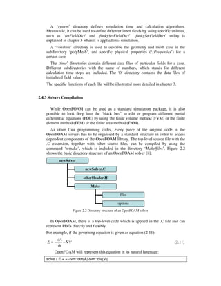 A ‘system’ directory defines simulation time and calculation algorithms.
Meanwhile, it can be used to define different inner fields by using specific utilities,
such as ‘setFieldDict’ and ‘funkySetFieldDict’. ‘funkySetFieldDict’ utility is
explained in chapter 3 when it is applied into simulation.
A ‘constant’ directory is used to describe the geometry and mesh case in the
subdirectory ‘polyMesh’, and specific physical properties (‘xProperties’) for a
certain case.
The ‘time’ directories contain different data files of particular fields for a case.
Different subdirectories with the name of numbers, which stands for different
calculation time steps are included. The ‘0’ directory contains the data files of
initialized field values.
The specific functions of each file will be illustrated more detailed in chapter 3.
2.4.3 Solvers Compilation
While OpenFOAM can be used as a standard simulation package, it is also
possible to look deep into the ‘black box’ to edit or program different partial
differential equations (PDE) by using the finite volume method (FVM) or the finite
element method (FEM) or the finite area method (FAM).
As other C++ programming codes, every piece of the original code in the
OpenFOAM solvers has to be organised by a standard structure in order to access
dependent components of the OpenFOAM library. The top level source file with the
.C extension, together with other source files, can be compiled by using the
command ‘wmake’, which is included in the directory ‘Make/files’. Figure 2.2
shows the basic directory structure of an OpenFOAM solver [8]:
Figure 2.2 Directory structure of an OpenFOAM solver
In OpenFOAM, there is a top-level code which is applied in the .C file and can
represent PDEs directly and flexibly.
For example, if the governing equation is given as equation (2.11):
V
t
A
E ∇−
∂
∂
−= (2.11)
OpenFOAM will represent this equation in its natural language:
solve ( E = = -fvm::ddt(A)-fvm::div(V))
newSolver
newSolver.C
otherHeader.H
Make
files
options
 