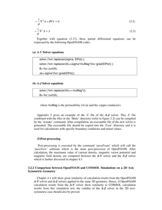 0
1 2
=∇+∇− VA σ
µ
(3.2)
JA =∇− 21
µ
(3.3)
Together with equation (2.17), these partial differential equations can be
expressed by the following OpenFOAM codes:
(a) A-V Solver equations
solve ( fvm::laplacian(sigma, ElPot) );
solve ( fvm::laplacian(A)==sigma*muMag*(fvc::grad(ElPot)) );
B= fvc::curl(A);
Je=-sigma*(fvc::grad(ElPot));
(b) A-J Solver equations
solve ( fvm::laplacian(A)==-muMag*J);
B= fvc::curl(A);
where muMag is the permeability (of air and the copper conductor).
Appendix 5 gives an example of the .C file of the A-J solver. This .C file
combined with the files in the ‘Make’ directory (refer to figure 2.2) can be compiled
by the ‘wmake’ command. After compilation, an executable file of the new solver is
generated. The executable file should be copied into the ‘Case’ directory and it is
used for calculations with specific boundary conditions and initial values.
(5)Post-processing
Post-processing is executed by the command ‘paraFoam’ which will call the
‘paraView’ software which is the main post-processor of OpenFOAM. After
calculation, the maximum value of current density, magnetic vector potential and
magnetic field density are compared between the A-V solver and the A-J solver
which is further discussed in chapter 4.1.
3.2.2 Comparison between OpenFOAM and COMSOL Simulations on a 2D Axis
Symmetric Geometry
Chapter 4.1 will show great similarity of calculation results from the OpenFOAM
A-V solver and A-J solvers applied to the same 3D geometry. Hence, if OpenFOAM
calculation results from the A-V solver show similarity to COMSOL calculation
results from this simulation test, the validity of the A-J solver in the 2D axis-
symmetric case should also be proved.
 