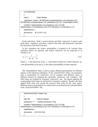 currentdensity2
{
field J; //field initialise
expression “vector( -301500*pos().y/sqrt(pow(pos().x,2)+pow(pos().y,2)),
301500*pos().x/sqrt(pow(pos().x,2) +pow(pos().y,2)), 0)”; //ring-shaped current
condition “sqrt(pow(pos().x,2)+pow(pos().y,2))>=0.2 &&
sqrt(pow(pos().x,2)+pow(pos().y,2))<=0.21 && pos().z>=3 && pos().z<=4”;
keepPatches 1;
dimensions [0 -2 0 0 0 1 0];
}
In the code above, ‘field’ is used to declare one field, ‘expression’ is used to write
field values, ‘condition’ will select a subset of the cells, and ‘dimensions’ describes
the dimension of the field in SI units.
In this simulation, the relative permeability is assumed to be constant (thus
saturation effects are ignored), and relative reluctivity can be expressed as in
formula (3.4),
µµµ
νν
11
0
0 =
⋅
=⋅
r
r (3.4)
where 0ν is the reluctivity of air, rν is the relative reluctivity of other materials, 0µ
is the permeability of air and rµ is the relative permeability of other materials.
The ‘funkySetField’ utility is used to express different permeabilities for different
regions in the following simulations. In the ‘funkySetField’ utility, one parameter,
such as permeability (or reluctivity), can be assigned with different values in
different volumes by changing the commands ‘expression’ and ‘condition’. The
field values are assigned by command ‘expression’, and the regions applying the
corresponding field values are declared by command ‘condition’. Besides, the latter
applied field value will overlap the previous field value for the same region.
Different relative permeabilities (or reluctivities) are defined by the command below
in the ‘funkySetFieldDict’ file.
relativereluctivity2 //copper ring
{
field viR; //field to initialise
expression “1”; //relative reluctivity in ring
condition “sqrt(pow(pos().x,2)+pow(pos().y,2))>=0.2 &&
sqrt(pow(pos().x,2)+pow(pos().y,2))<=0.21 && pos().z>=3 && pos().z<=4”;
keepPatches 1;
dimensions [0 0 0 0 0 0 0];
}
 