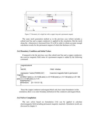 Figure 3.7 Geometry of a single bar with a copper ring and a permanent magnet
The same mesh generation method as in the previous case (which includes a
cuboid steel bar and a copper conductor) is applied in this simulation. But the mesh
along the z dimension is increased from 10 to 60 in order to obtain accurate enough
calculation results for the permanent magnet of which the thickness is 0.2m.
3.4.2 Boundary Condition and Initial Values
Compared to the the previous case (the cuboid steel bar and a copper conductor),
the coercive magnetic field value of a permanent magnet is added by the following
command.
magnetization4
{
field M; //field initialise
expression “vector(724000,0,0)”; //coercive magnetic field in permanent
magnets
condition “pos().x>=-0.14 && pos().x<=0.14 && pos().y>=-0.1 && pos().y<=0.1 &&
pos().z>=1.3 && pos().z<=1.5”;
keepPatches 1;
dimensions [0 -1 0 0 0 1 0];
}
Since the copper conductor and magnet block only have inner boundaries in this
simulation, there is no outer boundary definition for the conductor and magnet block.
3.4.3 Solver Compilation
The new solver based on formulation (3.6) can be applied to calculate
electromagnetic field including permanent magnetic materials. Simulation results are
discussed in chapter 4.
z
x
y
Air box
Permenant
magnet
Steel bar
Copper
conductor
 