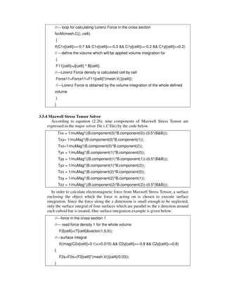//--- loop for calculating Lorenz Force in the cross section
forAll(mesh.C(), celli)
{
if(C1x[celli]>=-0.7 && C1x[celli]<=-0.3 && C1y[celli]>=-0.2 && C1y[celli]<=0.2)
// ---define the volume which will be applied volume integration for
{
F11[celli]=J[celli] ^ B[celli];
//---Lorenz Force density is calculated cell by cell
Force11=Force11+F11[celli]*(mesh.V()[celli]);
//---Lorenz Force is obtained by the volume integration of the whole defined
volume
}
}
3.5.4 Maxwell Stress Tensor Solver
According to equation (2.26), nine components of Maxwell Stress Tensor are
expressed in the major solver file (.C file) by the code below.
Txx = 1/muMag*((B.component(0)*B.component(0))-(0.5*(B&B)));
Txy= 1/muMag*(B.component(0)*B.component(1));
Txz=1/muMag*(B.component(0)*B.component(2));
Tyx = 1/muMag*(B.component(1)*B.component(0));
Tyy = 1/muMag*((B.component(1)*B.component(1))-(0.5*(B&B)));
Tyz = 1/muMag*(B.component(1)*B.component(2));
Tzx = 1/muMag*(B.component(2)*B.component(0));
Tzy = 1/muMag*(B.component(2)*B.component(1));
Tzz = 1/muMag*((B.component(2)*B.component(2))-(0.5*(B&B)));
In order to calculate electromagnetic force from Maxwell Stress Tensor, a surface
enclosing the object which the force is acting on is chosen to execute surface
integration. Since the force along the z dimension is small enough to be neglected,
only the surface integral of four surfaces which are parallel to the z direction around
each cuboid bar is treated. One surface integration example is given below:
//---force in the cross section 1
//--- read force density 1 for the whole volume
F2[celli]=(T[celli]&vector(1,0,0));
//---surface integral
if((mag(C2x[celli]+0.1)<=0.015) && C2y[celli]>=-0.8 && C2y[celli]<=0.8)
{
F2s=F2s+(F2[celli]*(mesh.V()[celli]/0.03));
}
 