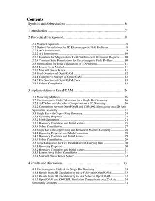 Contents
Symbols and Abbreviations .....................................................................6
1 Introduction ..........................................................................................7
2 Theoretical Background........................................................................8
2.1 Maxwell Equations..........................................................................................8
2.2 Derived Formulations for 3D Electromagnetic Field Problems ........................8
2.2.1 A-V formulations .........................................................................................9
2.2.2 A-J formulations......................................................................................... 10
2.2.3 Equations for Magnetostatic Field Problems with Permanent Magnets........ 10
2.2.4 Transient State Formulations for Electromagnetic Field Problem................ 10
2.3 Formulations for Force Calculations of 3D Problems..................................... 11
2.3.1 Lorenz Force Method ................................................................................. 11
2.3.2 Maxwell Stress Tensor ............................................................................... 11
2.4 Brief Overview of OpenFOAM ..................................................................... 12
2.4.1 Competitive Strength of OpenFOAM ......................................................... 12
2.4.2 File Structure of OpenFOAM Cases ........................................................... 13
2.4.3 Solvers Compilation ................................................................................... 14
3 Implementation in OpenFOAM ..........................................................16
3.1 Modelling Methods ....................................................................................... 16
3.2 Electromagnetic Field Calculation for a Single Bar Geometry ....................... 16
3.2.1 A-V Solver and A-J solver Comparison on a 3D Geometry ......................... 16
3.2.2 Comparison between OpenFOAM and COMSOL Simulations on a 2D Axis
Symmetric Geometry .......................................................................................... 21
3.3 Single Bar with Copper Ring Geometry......................................................... 24
3.3.1 Geometry Properties................................................................................... 24
3.3.2 Mesh Generation ........................................................................................ 24
3.3.3 Boundary Conditions and Initial Values...................................................... 25
3.3.4 Solver Compilation..................................................................................... 27
3.4 Single Bar with Copper Ring and Permanent Magnets Geometry .................. 28
3.4.1 Geometry Properties and Mesh Generation................................................. 28
3.4.2 Boundary Condition and Initial Values....................................................... 29
3.4.3 Solver Compilation..................................................................................... 29
3.5 Force Calculation for Two Parallel Current-Carrying Bars ............................ 30
3.5.1 Geometry Properties................................................................................... 30
3.5.2 Boundary Conditions and Initial Values...................................................... 31
3.5.3 Lorenz Force Solver Compilation............................................................... 31
3.5.4 Maxwell Stress Tensor Solver .................................................................... 32
4 Results and Discussion .......................................................................33
4.1 Electromagnetic Field of the Single Bar Geometry ........................................ 33
4.1.1 Results from 3D Calculation by the A-V Solver in OpenFOAM.................. 33
4.1.2 Results from 3D Calculation by the A-J Solver in OpenFOAM................... 33
4.1.3 OpenFOAM and COMSOL Simulation Comparisons on a 2D Axis ........... 34
Symmetric Geometry .......................................................................................... 34
 