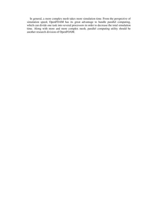 In general, a more complex mesh takes more simulation time. From the perspective of
simulation speed, OpenFOAM has its great advantage to handle parallel computing,
which can divide one task into several processors in order to decrease the total simulation
time. Along with more and more complex mesh, parallel computing utility should be
another research division of OpenFOAM.
 