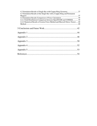 4.2 Simulation Results of Single Bar with Copper Ring Geometry ...................... 37
4.3 Simulation Results of the Single Bar with a Copper Ring and Permanent
Magnets .............................................................................................................. 37
4.4 Simulation Results Comparison of Force Calculation .................................... 39
4.4.1 Field Distribution Comparison between OpenFOAM and COMSOL.......... 39
4.4.2 Numerical Results of Lorenz Force Method and Maxwell Stress Tensor..... 40
Method................................................................................................................ 40
5 Conclusions and Future Work.............................................................42
Appendix 1 ............................................................................................44
Appendix 2 ............................................................................................48
Appendix 3 ............................................................................................50
Appendix 4 ............................................................................................52
Appendix 5 ............................................................................................53
References .............................................................................................54
 
