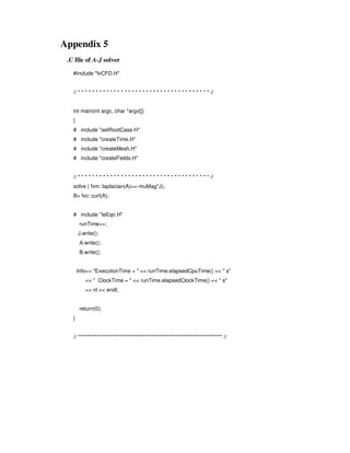 Appendix 5
.C file of A-J solver
#include "fvCFD.H"
// * * * * * * * * * * * * * * * * * * * * * * * * * * * * * * * * * * * * * //
int main(int argc, char *argv[])
{
# include "setRootCase.H"
# include "createTime.H"
# include "createMesh.H"
# include "createFields.H"
// * * * * * * * * * * * * * * * * * * * * * * * * * * * * * * * * * * * * * //
solve ( fvm::laplacian(A)==-muMag*J);
B= fvc::curl(A);
# include "IeEqn.H"
runTime++;
J.write();
A.write();
B.write();
Info<< "ExecutionTime = " << runTime.elapsedCpuTime() << " s"
<< " ClockTime = " << runTime.elapsedClockTime() << " s"
<< nl << endl;
return(0);
}
// ********************************************************************* //
 