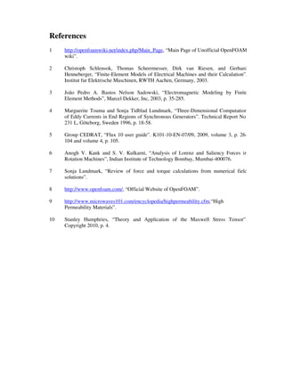 References
1 http://openfoamwiki.net/index.php/Main_Page, “Main Page of Unofficial OpenFOAM
wiki”.
2 Christoph Schlensok, Thomas Scheermesser, Dirk van Riesen, and Gerhard
Henneberger, “Finite-Element Models of Electrical Machines and their Calculation”,
Institut fur Elektrische Maschinen, RWTH Aachen, Germany, 2003.
3 João Pedro A. Bastos Nelson Sadowski, “Electromagnetic Modeling by Finite
Element Methods”, Marcel Dekker, Inc, 2003, p. 35-285.
4 Marguerite Touma and Sonja Tidblad Lundmark, “Three-Dimensional Computation
of Eddy Currents in End Regions of Synchronous Generators”. Technical Report No.
231 L, Göteborg, Sweden 1996, p. 18-58.
5 Group CEDRAT, “Flux 10 user guide”. K101-10-EN-07/09, 2009, volume 3, p. 26-
104 and volume 4, p. 105.
6 Anogh V. Kank and S. V. Kulkarni, “Analysis of Lorenz and Saliency Forces in
Rotation Machines”, Indian Institute of Technology Bombay, Mumbai-400076.
7 Sonja Lundmark, “Review of force and torque calculations from numerical field
solutions”.
8 http://www.openfoam.com/, “Official Website of OpenFOAM”.
9 http://www.microwaves101.com/encyclopedia/highpermeability.cfm,“High
Permeability Materials”.
10 Stanley Humphries, “Theory and Application of the Maxwell Stress Tensor”.
Copyright 2010, p. 4.
 