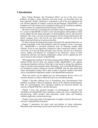 1 Introduction
Since ‘Energy Shortage’ and ‘Greenhouse Effect’ are two of the most severe
problems nowadays, energy efficiency and clean energy are becoming more and
more important. Further, simulation is considered as one of the most important and
cost efficient approach of industry research and development. OpenFOAM is one
simulation tool with manual solver compilation ability and 3D calculation capability,
used for instance for computational fluid dynamics (CFD) [1].
This thesis work aims at expanding the calculation range of OpenFOAM, by using
C++ syntax in OpenFOAM, in order to solve electromagnetic field problems, which
can be applied into the design procedures of electromagnetic devices, like electrical
machines. The work is one part of electromagnetic devices design performed by the
vehicle company Volvo, and will be one step towards reaching the goal of the
highest electrical efficiency in electrical machines.
In order to design the optimized geometry and predict the operation behaviour, an
accurate knowledge of the field quantities inside the magnetic circuit is necessary
[2]. OpenFOAM is a powerful calculation tools for obtaining complex PDE
solutions. It has its own superiority compared to other commercial software, which
is not only on its free-of-charge and open source licence, but also on its numerous
solvers, utilities and libraries [1]. Compared to the ‘black-box’ solvers in other
commercial softwares, new physics-mathematics models can be compiled into new
solvers based on these features of OpenFOAM.
With implemented methods of the finite element method (FEM), the finite volume
method (FVM) and the finite area method (FAM), OpenFOAM is the majority
investigated simulation software of this thesis work aimed to enlarge the calculation
range to calculate electromagnetic fields. Meanwhile, some of the OpenFOAM cases
are simulated in another commercial software COMSOL with the same initial field
values and boundary settings. This is done in order to check the validity of the edited
solvers with different mathematic models in the OpenFOAM simulations.
These new solvers can be applied into any electromagnetic devices such as an
electrical machine, in order to obtain the lowest cost and optimal design.
Chapter 2 describes different ways of formulating static electromagnetic field
problems according to Maxwell Equations. Based on the obtained electromagnetic
field, two electromagnetic force calculation methods are discussed. Besides, the
structure of OpenFOAM files is briefly illustrated.
Chapter 3 gives four practical examples of electromagnetic field and force
calculations by OpenFOAM. Each calculation contains the solver compilation and
pre-processing, which includes mesh generation, initial values and boundary
condition application, and post-processing.
Chapter 4 shows the results of all applications in chapter 3 and also discusses pros
and cons of OpenFOAM calculations.
Chapter 5 summarises the thesis work and predicts its future utilizations.
Meanwhile other interesting research trends about this topic are also discussed.
 