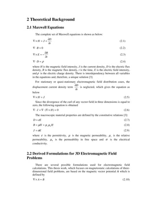2 Theoretical Background
2.1 Maxwell Equations
The complete set of Maxwell equations is shown as below:
t
D
JH
∂
∂
+=×∇ (2.1)
0=⋅∇ B (2.2)
t
B
E
∂
∂
−=×∇ (2.3)
ρ=⋅∇ D (2.4)
where H is the magnetic field intensity, J is the current density, D is the electric flux
density, B is the magnetic flux density, t is the time, E is the electric field intensity,
and ρ is the electric charge density. There is interdependency between all variables
in the equations and, therefore, a unique solution [3].
For stationary or quasi-stationary electromagnetic field distribution cases, the
displacement current density term
t
D
∂
∂
is neglected, which gives the equation as
below
JH =×∇ (2.5)
Since the divergence of the curl of any vector field in three dimensions is equal to
zero, the following equation is obtained
0)( =×∇⋅∇=⋅∇ HJ (2.6)
The macroscopic material properties are defined by the constitutive relations [3]:
ED ε= (2.7)
HHB r 0µµµ == (2.8)
EJ σ= (2.9)
where ε is the permittivity, µ is the magnetic permeability, rµ is the relative
permeability, 0µ is the permeability in free space and σ is the electrical
conductivity.
2.2 Derived Formulations for 3D Electromagnetic Field
Problems
There are several possible formulations used for electromagnetic field
calculations. This thesis work, which focuses on magnetostatic calculations of three-
dimensional field problems, are based on the magnetic vector potential A which is
defined by
BA =×∇ (2.10)
 