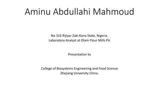 Aminu Abdullahi Mahmoud
No 316 Rijiyar Zaki Kano State, Nigeria.
Laboratory Analyst at Olam Flour Mills Plc
Presentation to
College of Biosystems Engineering and Food Science
Zhejiang University China.
 
