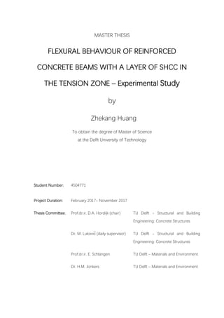 MASTER THESIS
FLEXURAL BEHAVIOUR OF REINFORCED
CONCRETE BEAMS WITH A LAYER OF SHCC IN
THE TENSION ZONE – Experimental Study
by
Zhekang Huang
To obtain the degree of Master of Science
at the Delft University of Technology
Student Number: 4504771
Project Duration: February 2017- November 2017
Thesis Committee: Prof.dr.ir. D.A. Hordijk (chair) TU Delft - Structural and Building
Engineering: Concrete Structures
Dr. M. Luković (daily supervisor) TU Delft - Structural and Building
Engineering: Concrete Structures
Prof.dr.ir. E. Schlangen TU Delft – Materials and Environment
Dr. H.M. Jonkers TU Delft – Materials and Environment
 