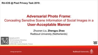 Zhuoran Liu, Zhengyu Zhao
Adversarial Photo Frame:
Concealing Sensitive Scene Information of Social Images in a
User-Acceptable Manner
Radboud University (Netherlands)
RU-iCIS @ Pixel Privacy Task 2019:
MediaEval 2019
10th Anniversary Workshop
27-29 October 2019
EURECOM, Sophia Antipolis, France
 