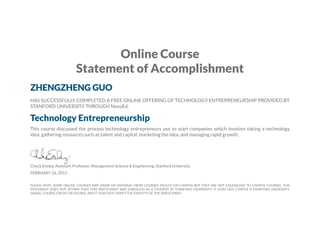 Online Course
Statement of Accomplishment
ZHENGZHENG GUO
HAS SUCCESSFULLY COMPLETED A FREE ONLINE OFFERING OF TECHNOLOGY ENTREPRENEURSHIP PROVIDED BY
STANFORD UNIVERSITY THROUGH NovoEd.
Technology Entrepreneurship
This course discussed the process technology entrepreneurs use to start companies which involves taking a technology
idea, gathering resources such as talent and capital, marketing the idea, and managing rapid growth.
Chuck Eesley, Assistant Professor, Management Science & Engineering, Stanford University
FEBRUARY 26, 2015
PLEASE NOTE: SOME ONLINE COURSES MAY DRAW ON MATERIAL FROM COURSES TAUGHT ON CAMPUS BUT THEY ARE NOT EQUIVALENT TO CAMPUS COURSES. THIS
STATEMENT DOES NOT AFFIRM THAT THIS PARTICIPANT WAS ENROLLED AS A STUDENT AT STANFORD UNIVERSITY. IT DOES NOT CONFER A STANFORD UNIVERSITY
GRADE, COURSE CREDIT OR DEGREE, AND IT DOES NOT VERIFY THE IDENTITY OF THE PARTICIPANT.
 
