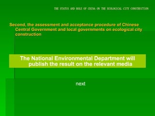 THE STATUS AND ROLE OF CHINA ON THE ECOLOGICAL CITY CONSTRUCTION Second, the assessment and acceptance procedure of Chinese Central Government and local governments on ecological city construction The National Environmental Department will publish the result on the relevant media next 