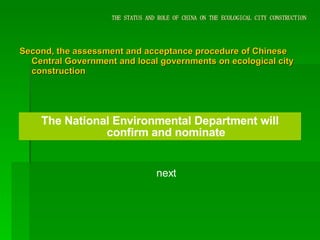 THE STATUS AND ROLE OF CHINA ON THE ECOLOGICAL CITY CONSTRUCTION Second, the assessment and acceptance procedure of Chinese Central Government and local governments on ecological city construction The National Environmental Department will confirm and nominate next 