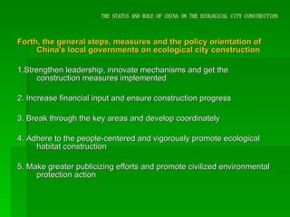 THE STATUS AND ROLE OF CHINA ON THE ECOLOGICAL CITY CONSTRUCTION Forth, the general steps, measures and the policy orientation of China's local governments on ecological city construction 1.Strengthen leadership, innovate mechanisms and get the construction measures implemented 2. Increase financial input and ensure construction progress 3. Break through the key areas and develop coordinately 4. Adhere to the people-centered and vigorously promote ecological habitat construction 5. Make greater publicizing efforts and promote civilized environmental protection action 