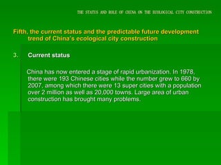 THE STATUS AND ROLE OF CHINA ON THE ECOLOGICAL CITY CONSTRUCTION Fifth, the current status and the predictable future development trend of China’s ecological city construction Current status China has now entered a stage of rapid urbanization. In 1978, there were 193 Chinese cities while the number grew to 660 by 2007, among which there were 13 super cities with a population over 2 million as well as 20,000 towns. Large area of urban construction has brought many problems.  