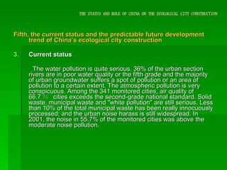THE STATUS AND ROLE OF CHINA ON THE ECOLOGICAL CITY CONSTRUCTION Fifth, the current status and the predictable future development trend of China’s ecological city construction Current status The water pollution is quite serious. 36% of the urban section rivers are in poor water quality or the fifth grade and the majority of urban groundwater suffers a spot of pollution or an area of pollution to a certain extent. The atmospheric pollution is very conspicuous. Among the 341 monitored cities, air quality of 66.7 ％  cities exceeds the second-grade national standard. Solid waste, municipal waste and "white pollution" are still serious. Less than 10% of the total municipal waste has been really innocuously processed; and the urban noise harass is still widespread. In 2001, the noise in 55.7% of the monitored cities was above the moderate noise pollution. 