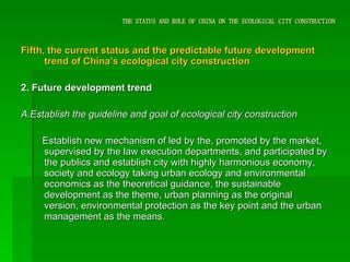 THE STATUS AND ROLE OF CHINA ON THE ECOLOGICAL CITY CONSTRUCTION Fifth, the current status and the predictable future development trend of China’s ecological city construction 2. Future development trend A.Establish the guideline and goal of ecological city construction Establish new mechanism of led by the, promoted by the market, supervised by the law execution departments, and participated by the publics and establish city with highly harmonious economy, society and ecology taking urban ecology and environmental economics as the theoretical guidance, the sustainable development as the theme, urban planning as the original version, environmental protection as the key point and the urban management as the means .   
