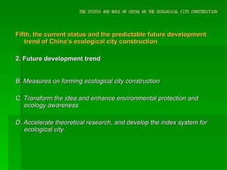THE STATUS AND ROLE OF CHINA ON THE ECOLOGICAL CITY CONSTRUCTION Fifth, the current status and the predictable future development trend of China’s ecological city construction 2. Future development trend B. Measures on forming ecological city construction   C. Transform the idea and enhance environmental protection and ecology awareness D. Accelerate theoretical research, and develop the index system for ecological city 
