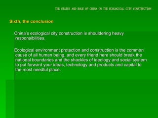 THE STATUS AND ROLE OF CHINA ON THE ECOLOGICAL CITY CONSTRUCTION Sixth, the conclusion  China’s ecological city construction is shouldering heavy responsibilities. Ecological environment protection and construction is the common cause of all human being, and every friend here should break the national boundaries and the shackles of ideology and social system to put forward your ideas, technology and products and capital to the most needful place.  