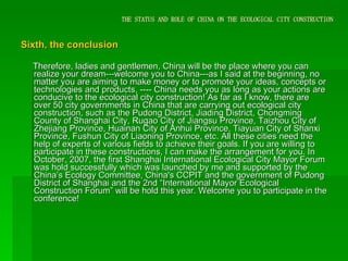 THE STATUS AND ROLE OF CHINA ON THE ECOLOGICAL CITY CONSTRUCTION Sixth, the conclusion Therefore, ladies and gentlemen, China will be the place where you can realize your dream---welcome you to China---as I said at the beginning, no matter you are aiming to make money or to promote your ideas, concepts or technologies and products, ---- China needs you as long as your actions are conducive to the ecological city construction! As far as I know, there are over 50 city governments in China that are carrying out ecological city construction, such as the Pudong District, Jiading District, Chongming County of Shanghai City, Rugao City of Jiangsu Province, Taizhou City of Zhejiang Province, Huainan City of Anhui Province, Tiayuan City of Shanxi Province, Fushun City of Liaoning Province, etc. All these cities need the help of experts of various fields to achieve their goals. If you are willing to participate in these constructions, I can make the arrangement for you. In October, 2007, the first Shanghai International Ecological City Mayor Forum was hold successfully which was launched by me and supported by the China’s Ecology Committee, China's CCPIT and the government of Pudong District of Shanghai and the 2nd “International Mayor Ecological Construction Forum” will be hold this year. Welcome you to participate in the conference!  