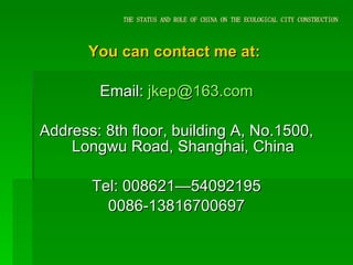 THE STATUS AND ROLE OF CHINA ON THE ECOLOGICAL CITY CONSTRUCTION You can contact me at:  Email:  [email_address] Address: 8th floor, building A, No.1500, Longwu Road, Shanghai, China Tel: 008621—54092195 0086-13816700697 