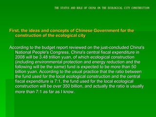 THE STATUS AND ROLE OF CHINA ON THE ECOLOGICAL CITY CONSTRUCTION First, the ideas and concepts of Chinese Government for the construction of the ecological city According to the budget report reviewed on the just-concluded China's National People's Congress, China's central fiscal expenditure in 2008 will be 3.48 trillion yuan, of which ecological construction (including environmental protection and energy reduction and the following will be the same) fund is expected to be more than 50 billion yuan. According to the usual practice that the ratio between the fund used for the local ecological construction and the central fiscal expenditure is 7:1, the fund used for the local ecological construction will be over 350 billion, and actually the ratio is usually more than 7:1 as far as I know.   