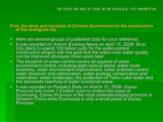 THE STATUS AND ROLE OF CHINA ON THE ECOLOGICAL CITY CONSTRUCTION First, the ideas and concepts of Chinese Government for the construction of the ecological city Here are several groups of published data for your reference: It was reported on Xinmin Evening News on April 15, 2008: Wuxi City plans to spend 100 billion yuan for the water-control construction project with the goal that the urban river water quality can be improved obviously three years later. The blueprint of water-control covers all aspects of water environment control, including eight special plans: water cycle economy, water environment improvement, water pollution control, water diversion and optimization, water ecology conservation and restoration, water landscape, the protection of Taihu Lake water and the standards reaching of water functional areas. It was reported on People's Daily on March 10, 2008: Gansu Province will invest 1.9 billion yuan to protect the oasis of Dunhuang. Gansu Province is the most underdeveloped province in Western China while Dunhuang is only a small place of Gansu Province.  