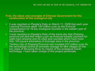 THE STATUS AND ROLE OF CHINA ON THE ECOLOGICAL CITY CONSTRUCTION First, the ideas and concepts of Chinese Government for the construction of the ecological city It was reported on People's Daily on March 11, 2008 that each year Liaoning Province allots 150 million yuan as the financial compensation for 16 key ecological counties in the eastern part of the province; It was reported on People's Daily of the same day that Zhejiang province will allot 600 million yuan as financial transfer payment for eight main streams and 45 cities and counties which have more than 100 square kilometers of drainage area in the province;  Taizhou City of Zhejiang Province has invested 510 million yuan for the centralized control of domestic sewage for 684 villages on the two sides of Shujiang River by means of the ecological marsh technology. I have taken charge of this project personally. 