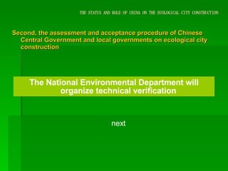 THE STATUS AND ROLE OF CHINA ON THE ECOLOGICAL CITY CONSTRUCTION Second, the assessment and acceptance procedure of Chinese Central Government and local governments on ecological city construction The National Environmental Department will organize technical verification next 