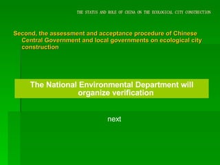 THE STATUS AND ROLE OF CHINA ON THE ECOLOGICAL CITY CONSTRUCTION Second, the assessment and acceptance procedure of Chinese Central Government and local governments on ecological city construction The National Environmental Department will organize verification next 
