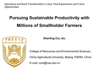 College of Resources and Environmental Sciences,
China Agricultural University, Beijing 100094, China
E-mail: cuizl@cau.edu.cn
Pursuing Sustainable Productivity with
Millions of Smallholder Farmers
Zhenling Cui, etc.
Agriculture and Rural Transformation in Asia: Past Experiences and Future
Opportunities
 