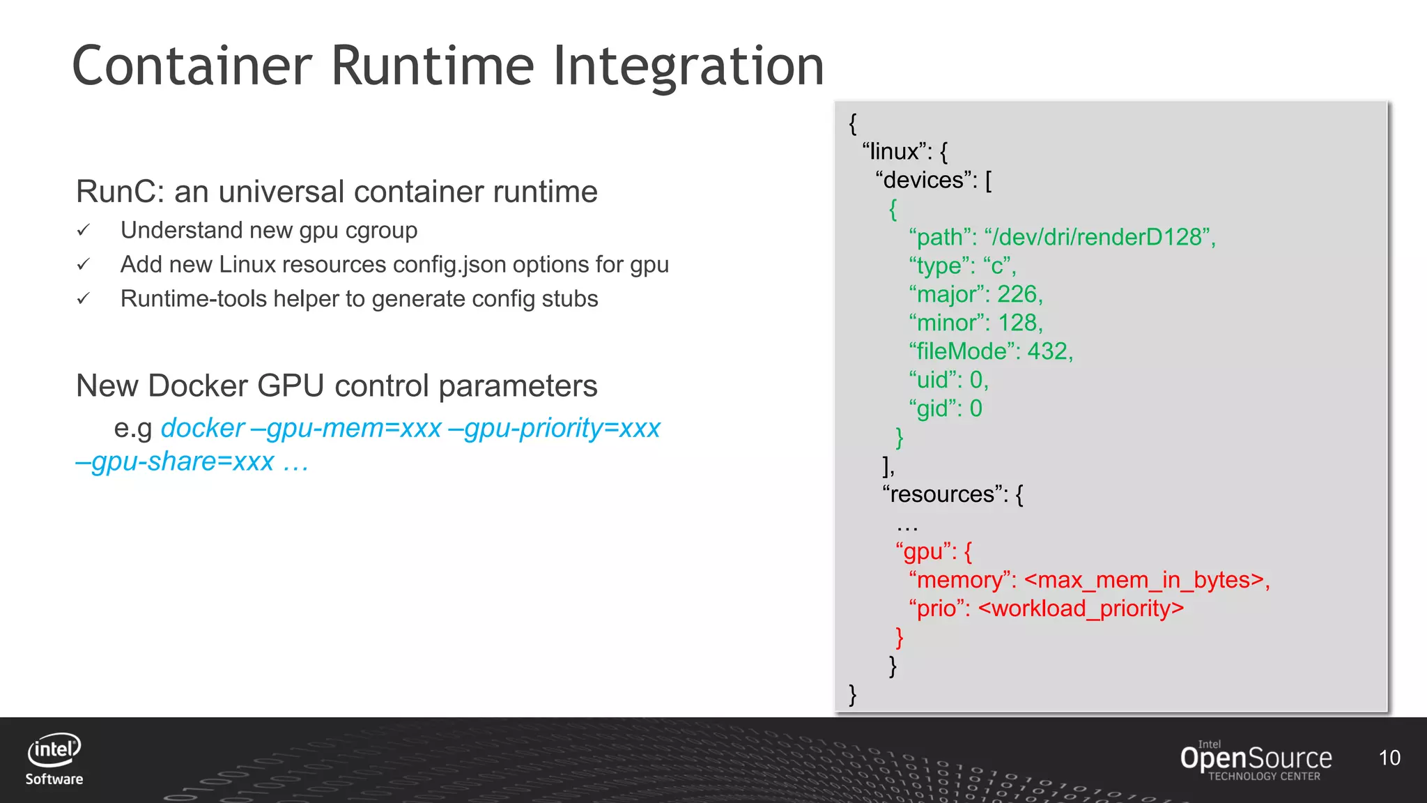 10
Container Runtime Integration
{
“linux”: {
“devices”: [
{
“path”: “/dev/dri/renderD128”,
“type”: “c”,
“major”: 226,
“minor”: 128,
“fileMode”: 432,
“uid”: 0,
“gid”: 0
}
],
“resources”: {
…
“gpu”: {
“memory”: <max_mem_in_bytes>,
“prio”: <workload_priority>
}
}
}
RunC: an universal container runtime
 Understand new gpu cgroup
 Add new Linux resources config.json options for gpu
 Runtime-tools helper to generate config stubs
New Docker GPU control parameters
e.g docker –gpu-mem=xxx –gpu-priority=xxx
–gpu-share=xxx …
 