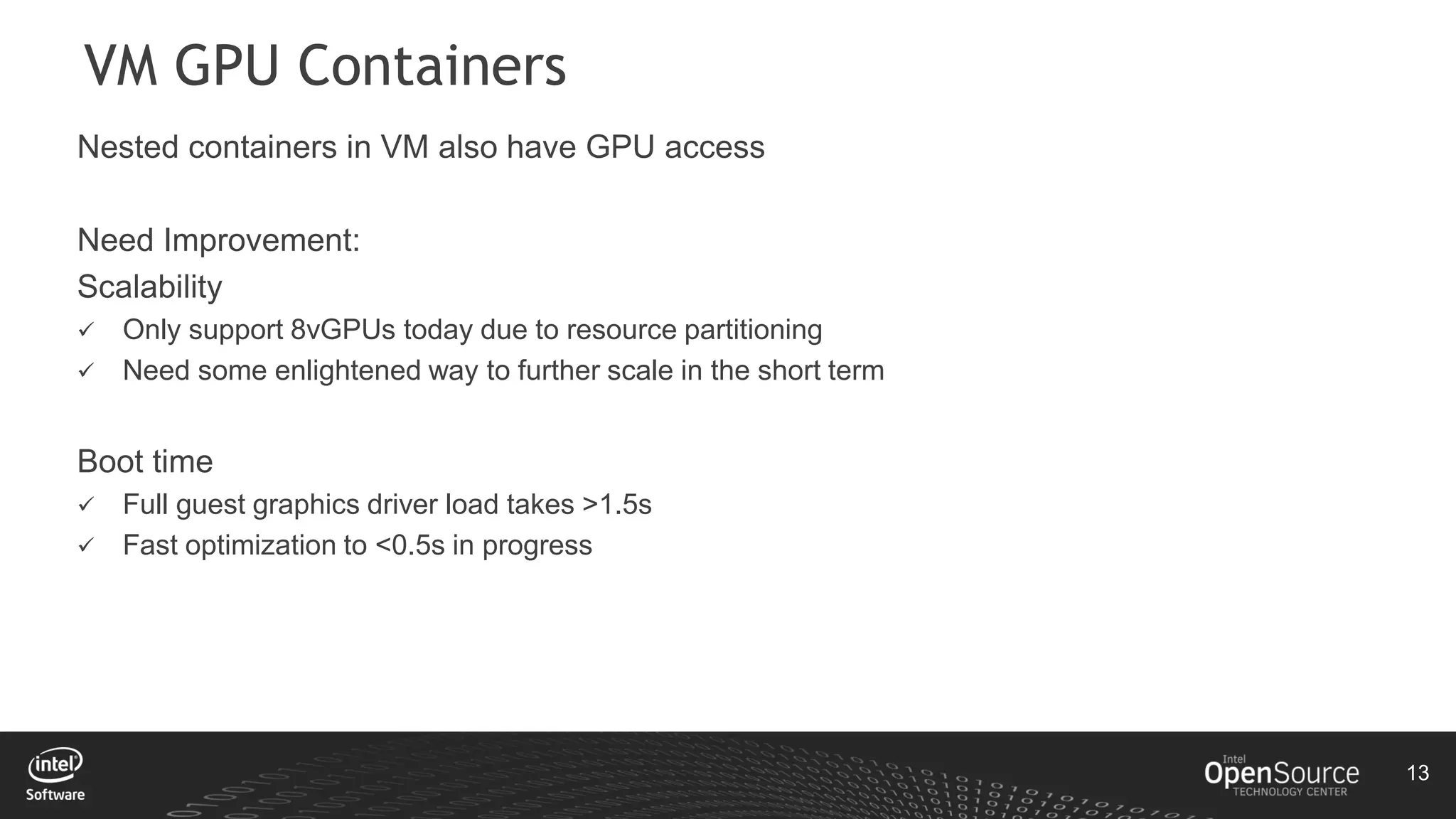 13
VM GPU Containers
Nested containers in VM also have GPU access
Need Improvement:
Scalability
 Only support 8vGPUs today due to resource partitioning
 Need some enlightened way to further scale in the short term
Boot time
 Full guest graphics driver load takes >1.5s
 Fast optimization to <0.5s in progress
 