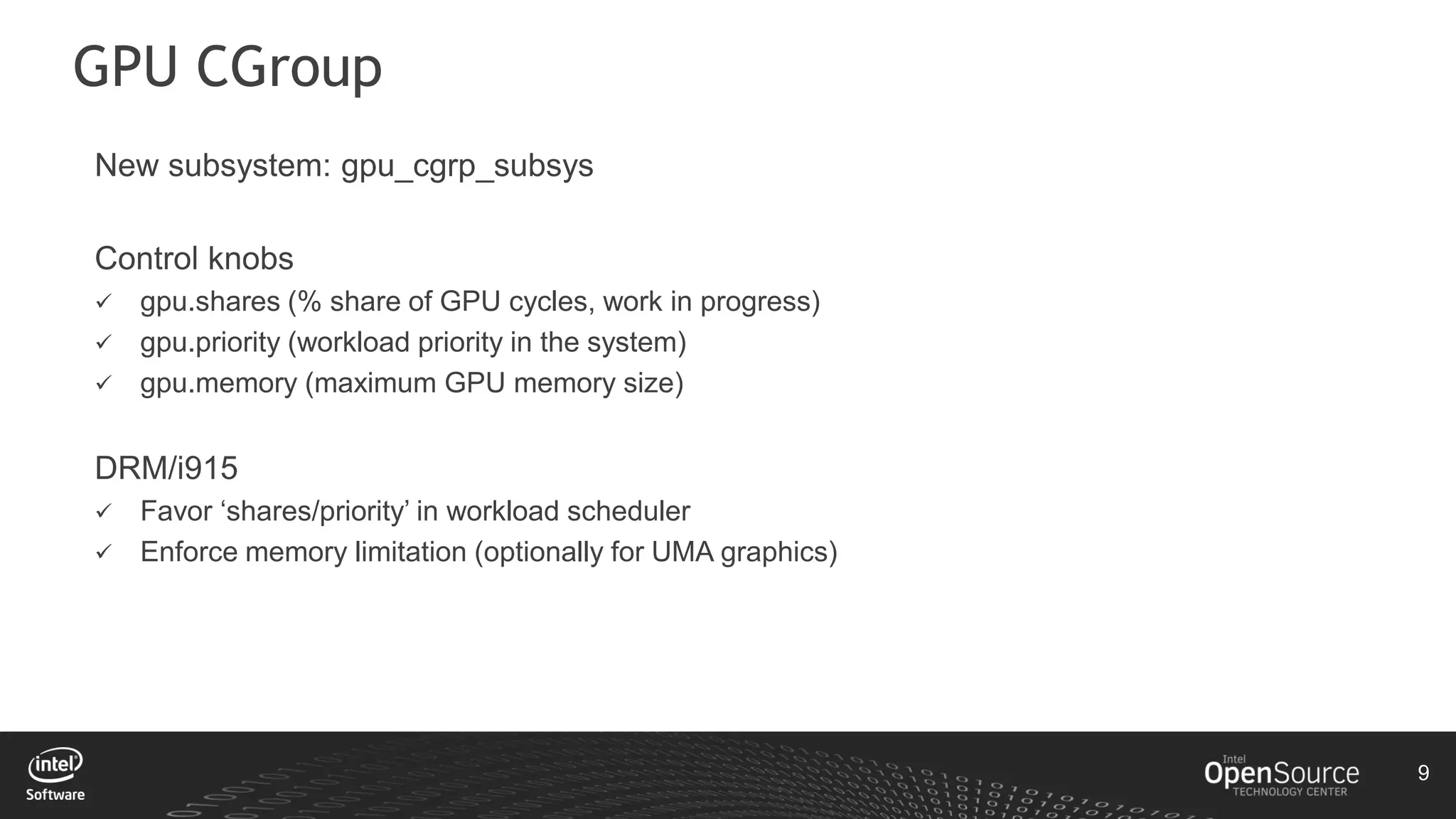 9
GPU CGroup
New subsystem: gpu_cgrp_subsys
Control knobs
 gpu.shares (% share of GPU cycles, work in progress)
 gpu.priority (workload priority in the system)
 gpu.memory (maximum GPU memory size)
DRM/i915
 Favor ‘shares/priority’ in workload scheduler
 Enforce memory limitation (optionally for UMA graphics)
 