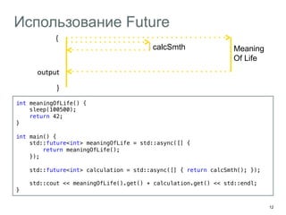 12 
Использование Future 
output 
int meaningOfLife() {! 
sleep(100500);! 
return 42;! 
}! 
! 
int main() {! 
std::future<int> meaningOfLife = std::async([] { ! 
return meaningOfLife(); ! 
});! 
! 
std::future<int> calculation = std::async([] { return calcSmth(); });! 
! 
std::cout << meaningOfLife().get() + calculation.get() << std::endl;! 
}! 
{ 
calcSmth Meaning 
Of Life 
} 
 