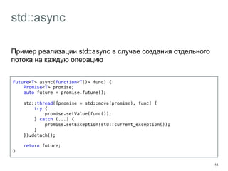 13 
std::async 
Пример реализации std::async в случае создания отдельного 
потока на каждую операцию 
Future<T> async(Function<T()> func) {! 
Promise<T> promise;! 
auto future = promise.future();! 
! 
std::thread([promise = std::move(promise), func] {! 
try {! 
promise.setValue(func());! 
} catch (...) {! 
promise.setException(std::current_exception());! 
}! 
}).detach();! 
! 
return future;! 
}! 
 
