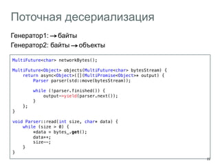 22 
Поточная десериализация 
Генератор1: байты 
Генератор2: байты объекты 
MultiFuture<char> networkBytes();! 
! 
MultiFuture<Object> objects(MultiFuture<char> bytesStream) {! 
return async<Object>([](MultiPromise<Object>* output) {! 
Parser parser(std::move(bytesStream));! 
! 
while (!parser.finished()) {! 
output->yield(parser.next());! 
}! 
};! 
}! 
! 
void Parser::read(int size, char* data) {! 
while (size > 0) {! 
*data = bytes_.get();! 
data++; ! 
size--;! 
}! 
}! 
! 
 