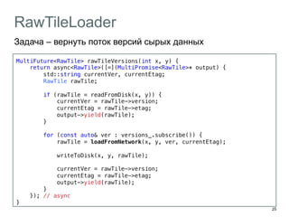 25 
RawTileLoader 
Задача – вернуть поток версий сырых данных 
MultiFuture<RawTile> rawTileVersions(int x, y) {! 
return async<RawTile>([=](MultiPromise<RawTile>* output) {! 
std::string currentVer, currentEtag;! 
RawTile rawTile;! 
! 
if (rawTile = readFromDisk(x, y)) {! 
currentVer = rawTile->version;! 
currentEtag = rawTile->etag;! 
output->yield(rawTile);! 
}! 
! 
for (const auto& ver : versions_.subscribe()) {! 
rawTile = loadFromNetwork(x, y, ver, currentEtag);! 
! 
writeToDisk(x, y, rawTile);! 
! 
currentVer = rawTile->version;! 
currentEtag = rawTile->etag;! 
output->yield(rawTile);! 
} ! 
}); // async! 
}! 
 