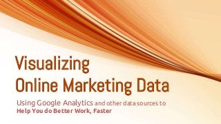 Visualizing
Online Marketing Data
Using Google Analytics and other data sources to
Help You do Better Work, Faster
 