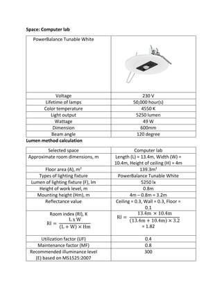 Space: Computer lab
PowerBalance Tunable White
Voltage 230 V
Lifetime of lamps 50,000 hour(s)
Color temperature 4550 K
Light output 5250 lumen
Wattage 49 W
Dimension 600mm
Beam angle 120 degree
Lumen method calculation
Selected space Computer lab
Approximate room dimensions, m Length (L) = 13.4m, Width (W) =
10.4m, Height of ceiling (H) = 4m
Floor area (A), m2
139.3m2
Types of lighting fixture PowerBalance Tunable White
Lumen of lighting fixture (F), lm 5250 lx
Height of work level, m 0.8m
Mounting height (Hm), m 4m – 0.8m = 3.2m
Reflectance value Ceiling = 0.3, Wall = 0.3, Floor =
0.1
Room index (RI), K
RI =
L x W
(L + W) × Hm
RI =
13.4m × 10.4m
(13.4m + 10.4m) × 3.2
= 1.82
Utilization factor (UF) 0.4
Maintenance factor (MF) 0.8
Recommended illuminance level
(E) based on MS1525:2007
300
 