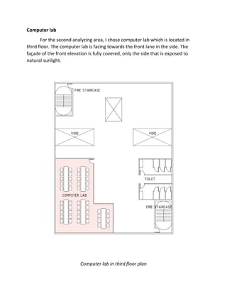 Computer lab
For the second analyzing area, I chose computer lab which is located in
third floor. The computer lab is facing towards the front lane in the side. The
façade of the front elevation is fully covered, only the side that is exposed to
natural sunlight.
Computer lab in third floor plan
 