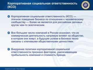 Корпоративная социальная ответственность (КСО) Корпоративная социальная ответственность (КСО) — этичное поведение бизнеса по отношению к человеческому сообществу — более не является для российских деловых кругов чем-то экзотическим.  Все большее число компаний в России осознают, что их коммерческая деятельность напрямую влияет на общество, в котором они живут, а будущие успехи в бизнесе тесно связаны с ключевыми общественными ценностями. Внедрение политики корпоративной социальной ответственности признано фактором, увеличивающим прибыльность компаний и стоимость бренда. Социальный проект «Пивной Дозор» 