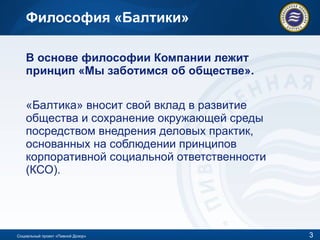 Философия «Балтики» В основе философии Компании лежит принцип «Мы заботимся об обществе».  «Балтика» вносит свой вклад в развитие общества и сохранение окружающей среды посредством внедрения деловых практик, основанных на соблюдении принципов корпоративной социальной ответственности (КСО). Социальный проект «Пивной Дозор» 